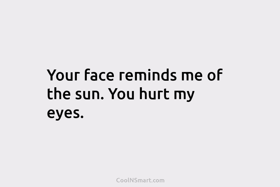 Your face reminds me of the sun. You hurt my eyes.