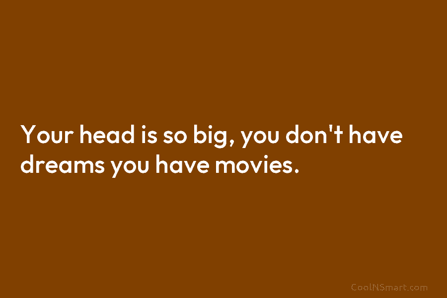 Your head is so big, you don’t have dreams you have movies.