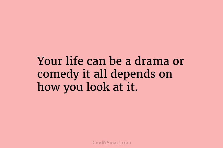 Your life can be a drama or comedy it all depends on how you look...