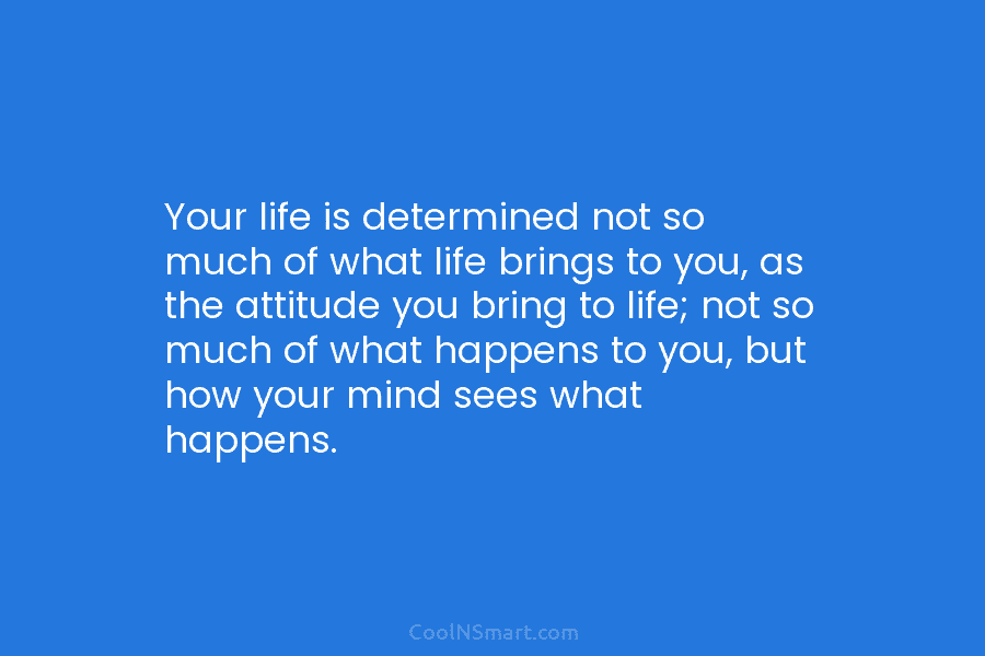 Your life is determined not so much of what life brings to you, as the attitude you bring to life;...