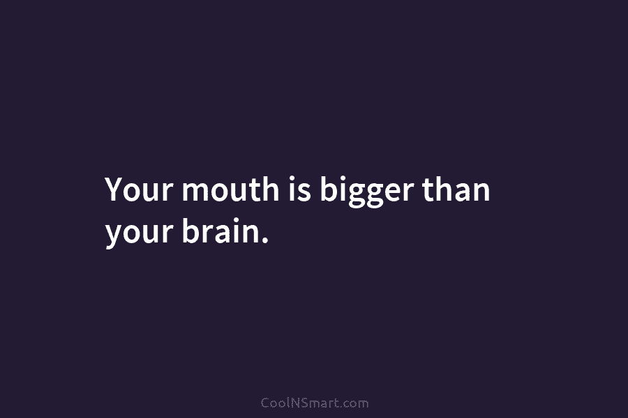 Your mouth is bigger than your brain.