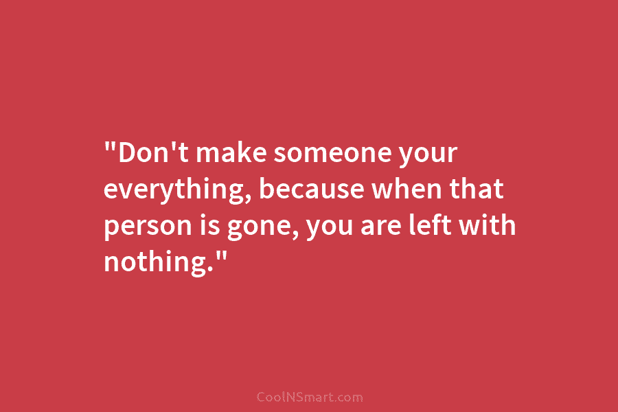 “Don’t make someone your everything, because when that person is gone, you are left with...