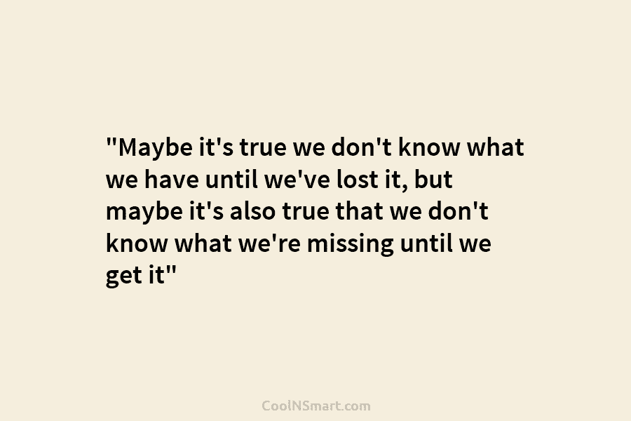 “Maybe it’s true we don’t know what we have until we’ve lost it, but maybe...