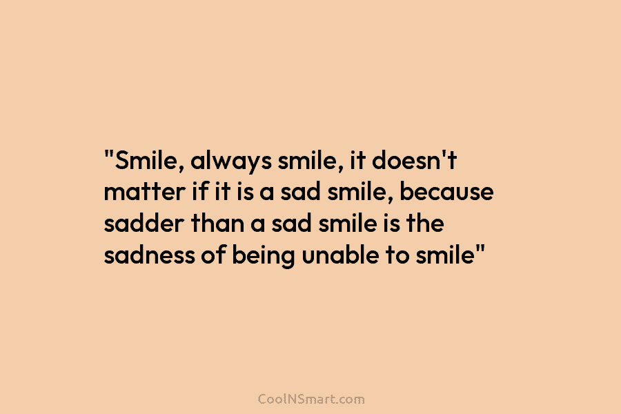 “Smile, always smile, it doesn’t matter if it is a sad smile, because sadder than a sad smile is the...