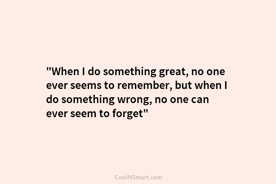 “When I do something great, no one ever seems to remember, but when I do...