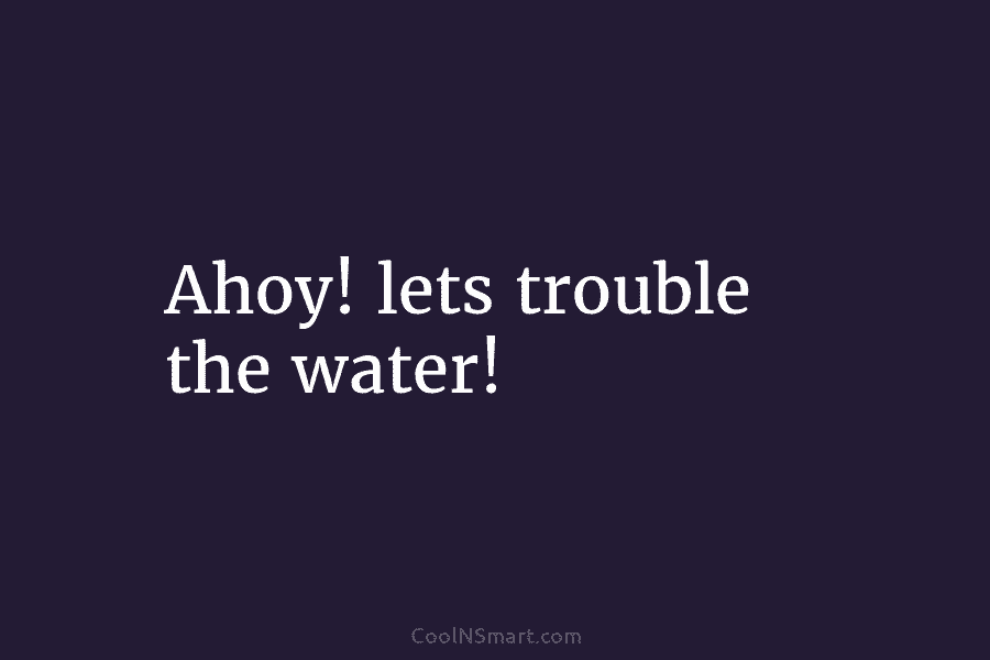 Ahoy! lets trouble the water!