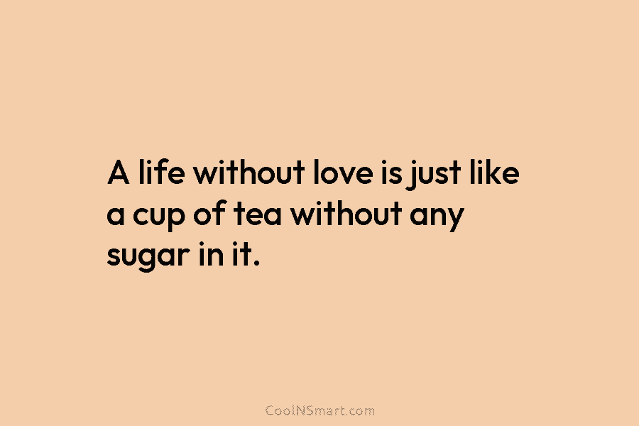 A life without love is just like a cup of tea without any sugar in it.