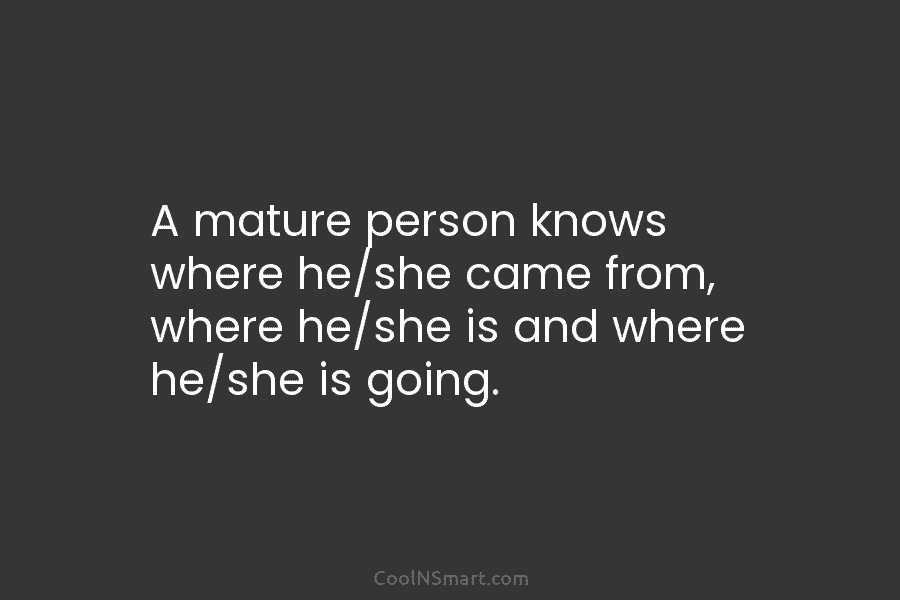 A mature person knows where he/she came from, where he/she is and where he/she is...