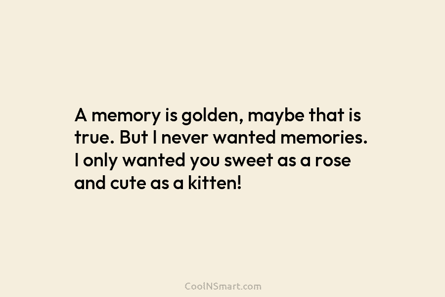 A memory is golden, maybe that is true. But I never wanted memories. I only wanted you sweet as a...