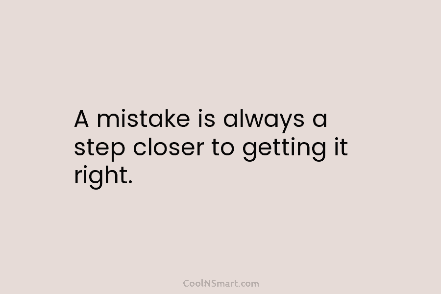 A mistake is always a step closer to getting it right.