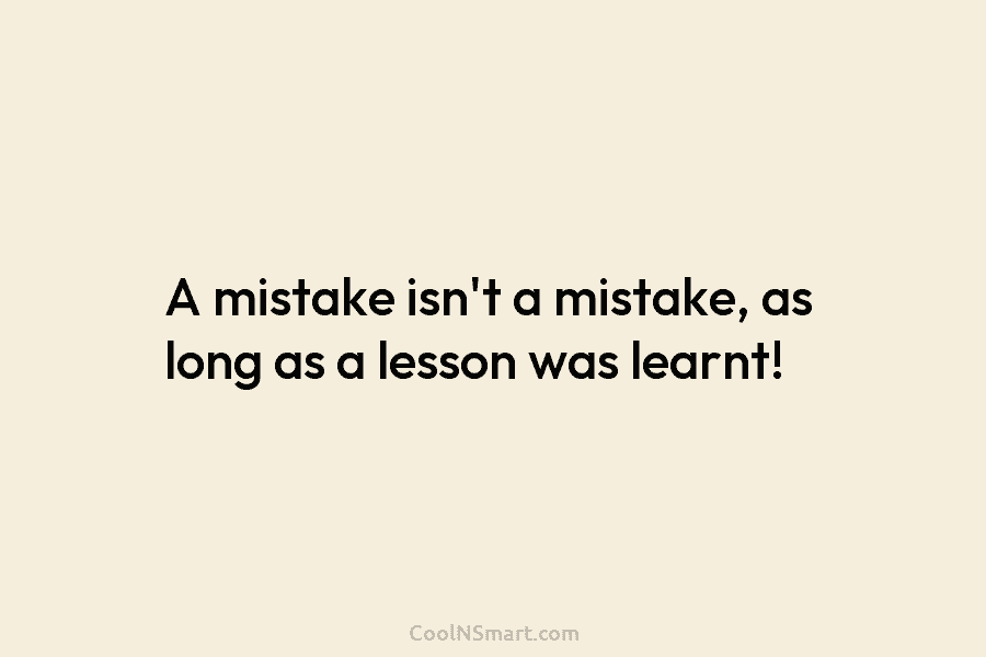 A mistake isn’t a mistake, as long as a lesson was learnt!