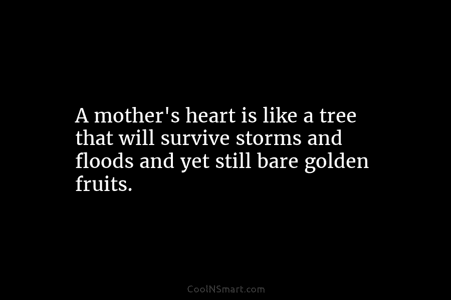 A mother’s heart is like a tree that will survive storms and floods and yet still bare golden fruits.