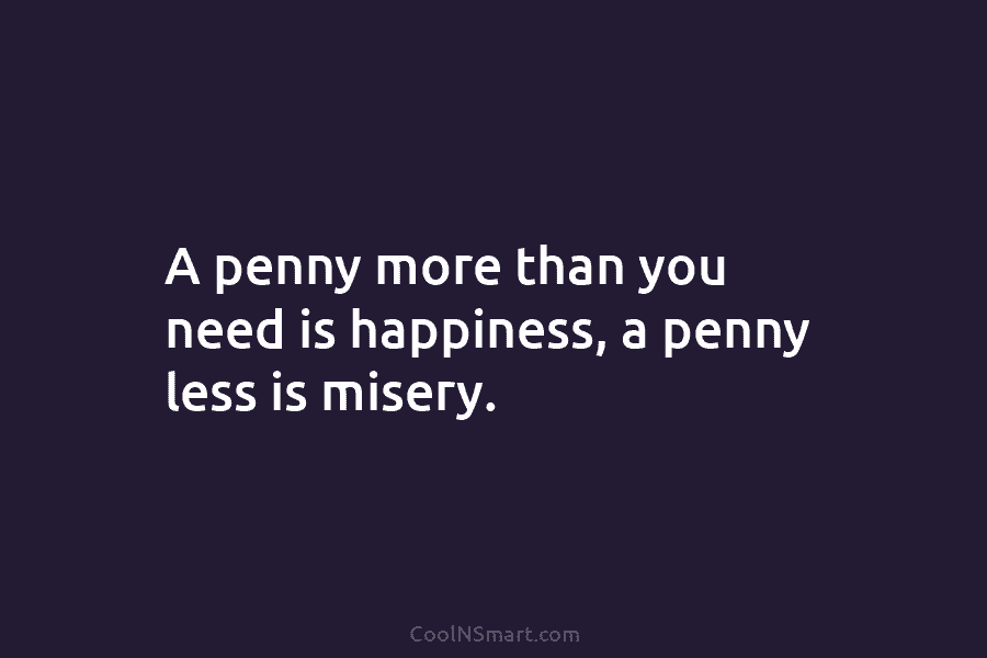 A penny more than you need is happiness, a penny less is misery.