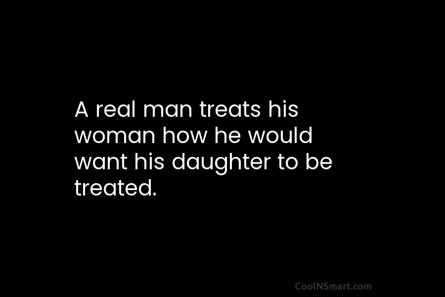 A real man treats his woman how he would want his daughter to be treated.