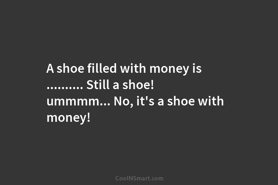 A shoe filled with money is ………. Still a shoe! ummmm… No, it’s a shoe with money!
