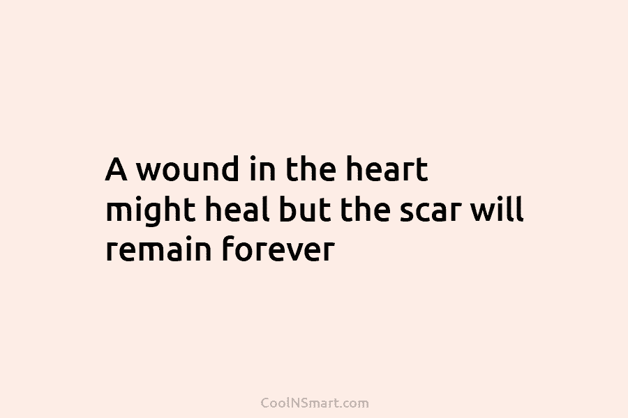 A wound in the heart might heal but the scar will remain forever