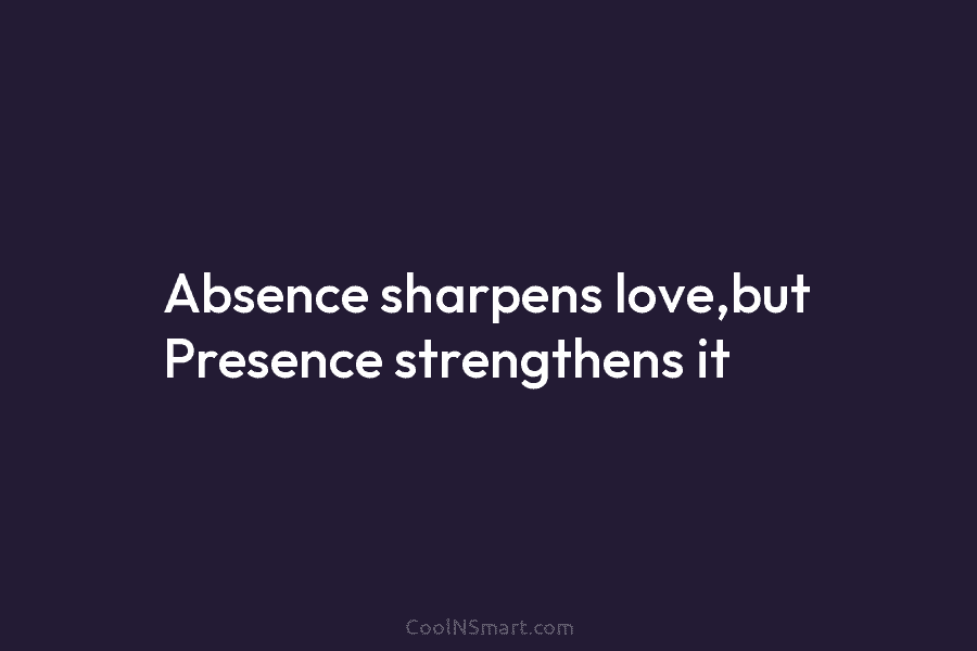 Absence sharpens love,but Presence strengthens it