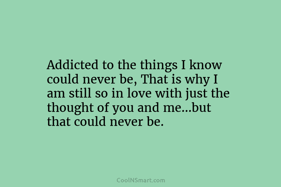 Addicted to the things I know could never be, That is why I am still...