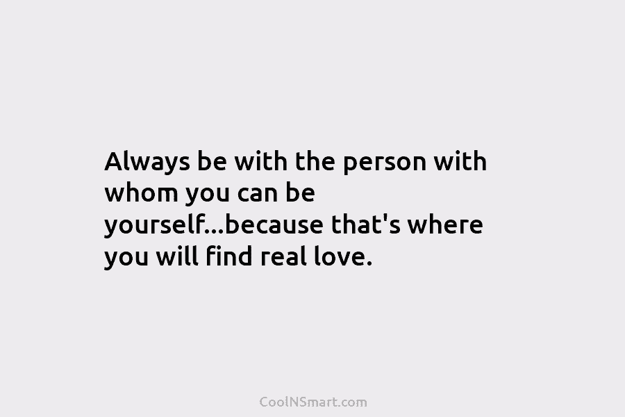 Always be with the person with whom you can be yourself…because that’s where you will find real love.