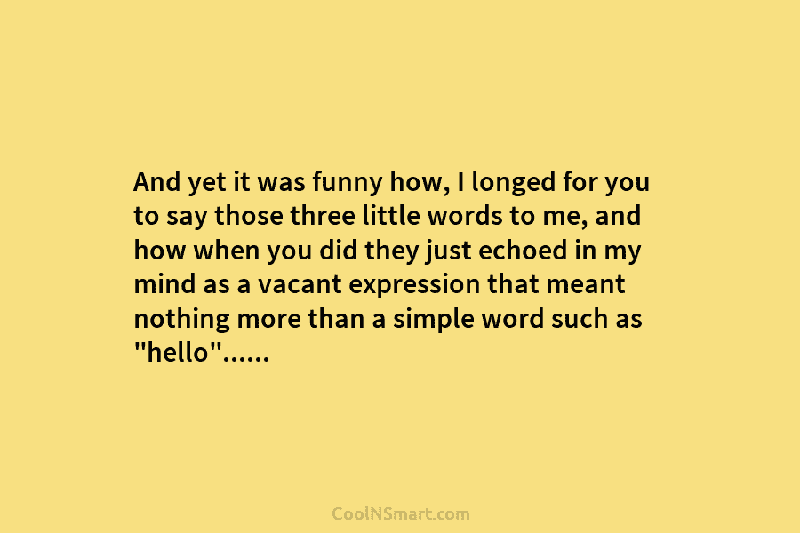 And yet it was funny how, I longed for you to say those three little words to me, and how...