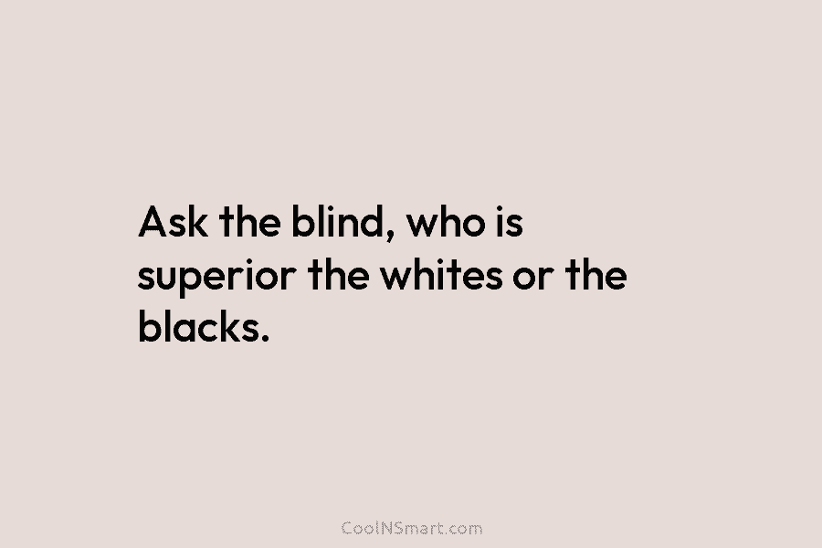 Ask the blind, who is superior the whites or the blacks.