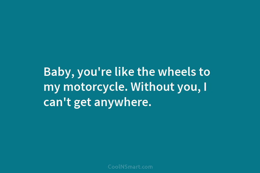 Baby, you’re like the wheels to my motorcycle. Without you, I can’t get anywhere.