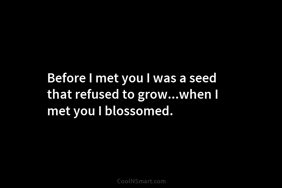 Before I met you I was a seed that refused to grow…when I met you I blossomed.