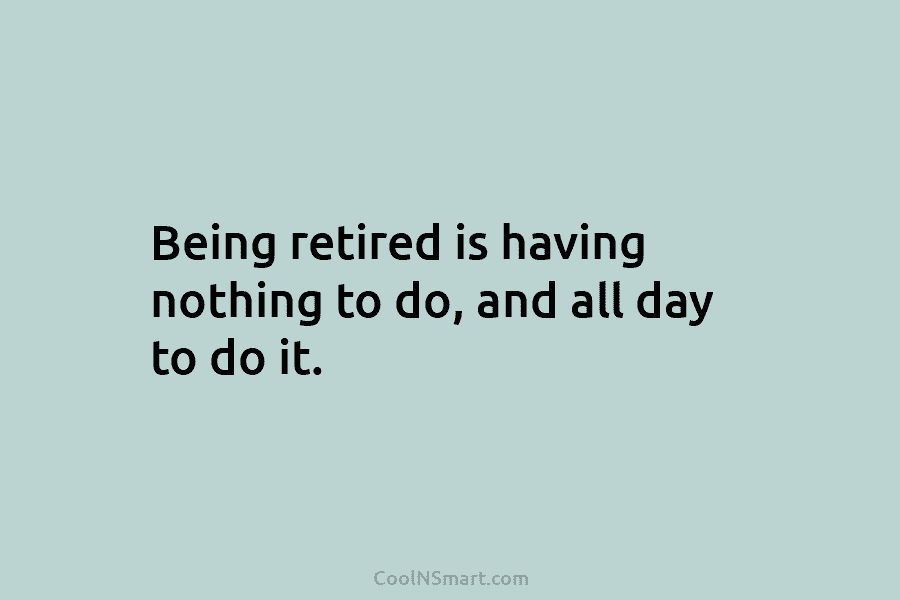 Being retired is having nothing to do, and all day to do it.
