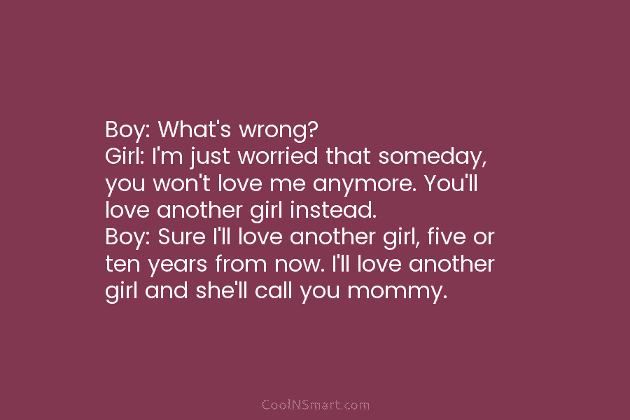 Boy: What’s wrong? Girl: I’m just worried that someday, you won’t love me anymore. You’ll...
