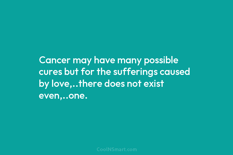 Cancer may have many possible cures but for the sufferings caused by love,..there does not...