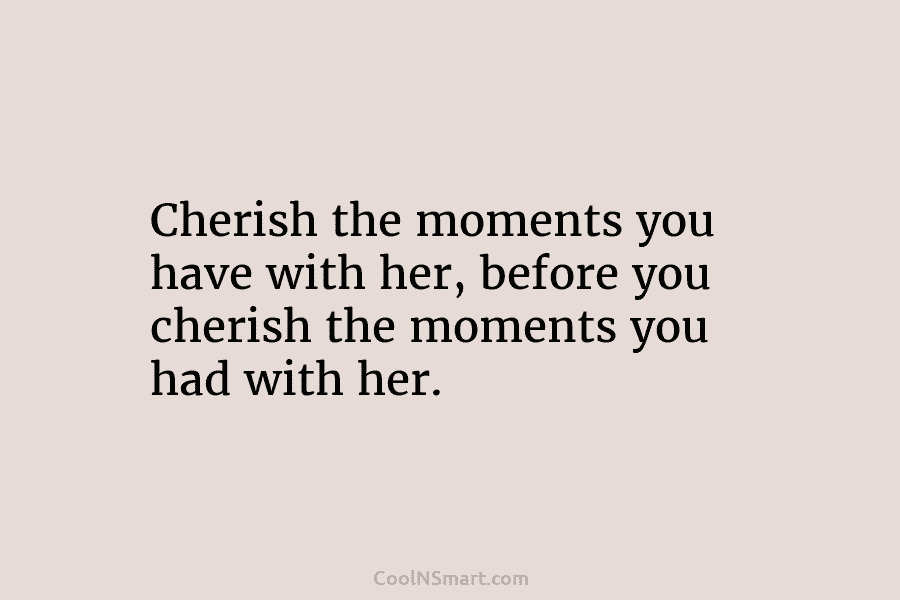 Cherish the moments you have with her, before you cherish the moments you had with...