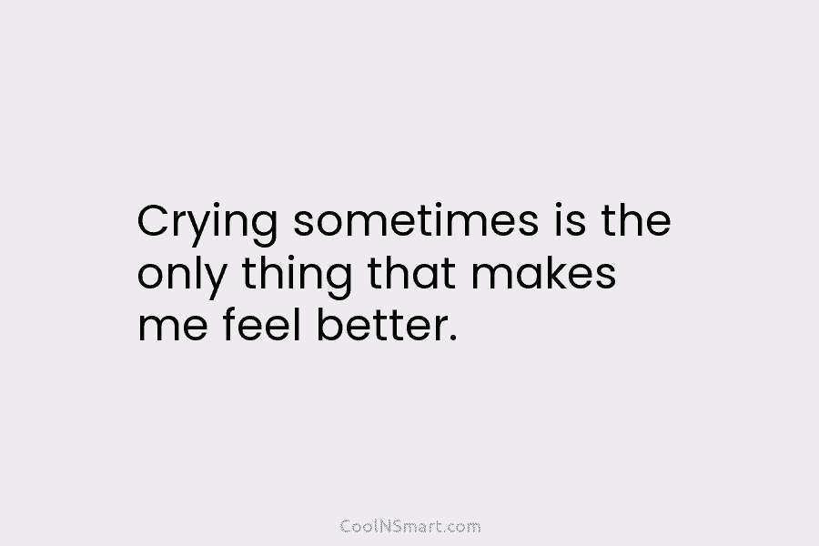 Crying sometimes is the only thing that makes me feel better.