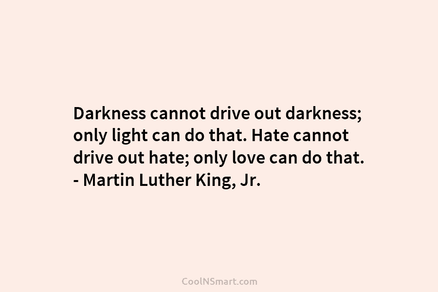 Darkness cannot drive out darkness; only light can do that. Hate cannot drive out hate;...