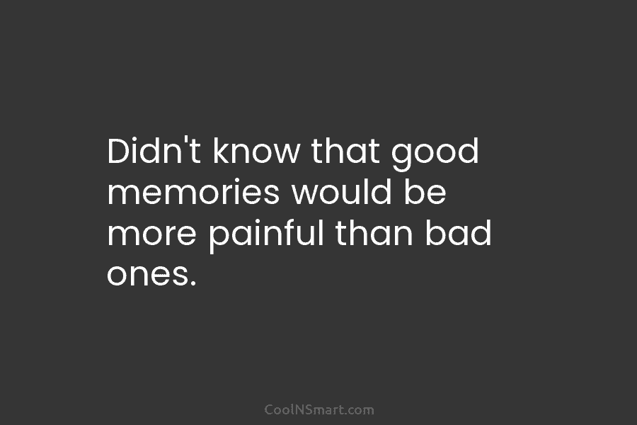 Didn’t know that good memories would be more painful than bad ones.
