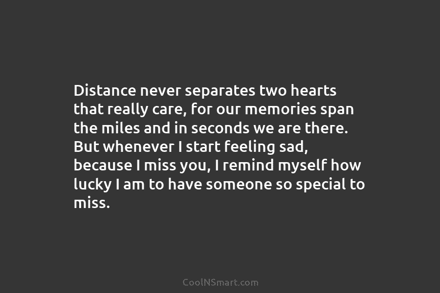 Distance never separates two hearts that really care, for our memories span the miles and...