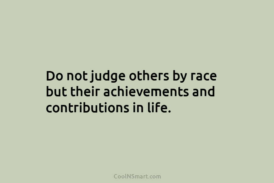 Do not judge others by race but their achievements and contributions in life.