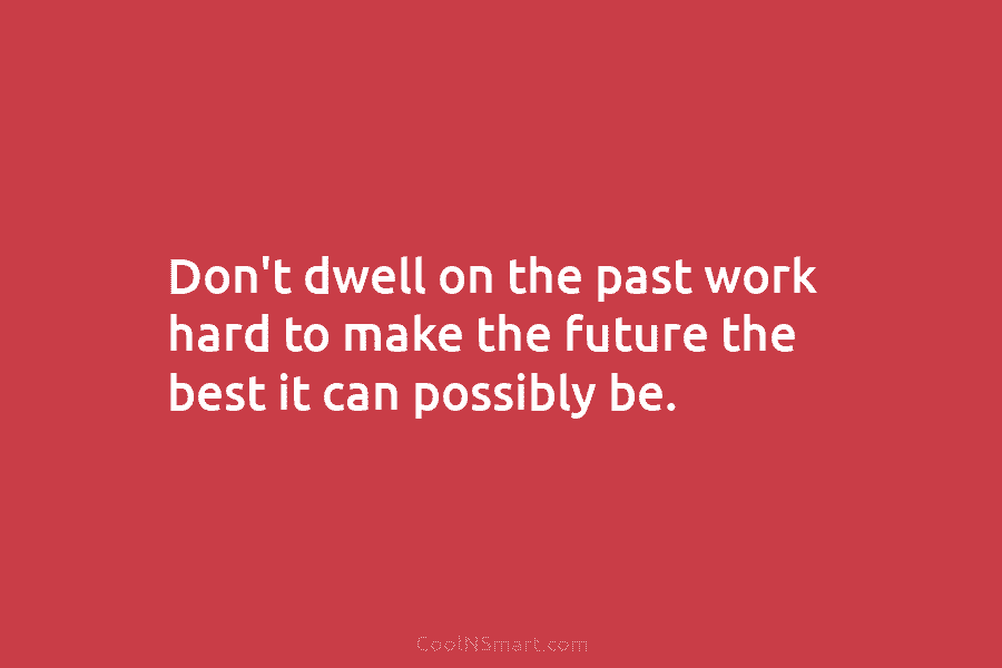 Don’t dwell on the past work hard to make the future the best it can...