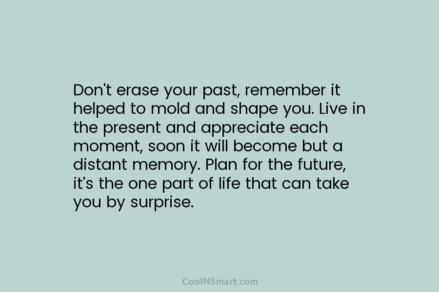 Don’t erase your past, remember it helped to mold and shape you. Live in the...