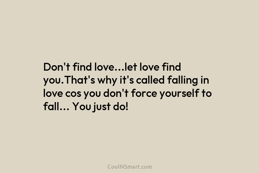 Don’t find love…let love find you.That’s why it’s called falling in love cos you don’t force yourself to fall… You...