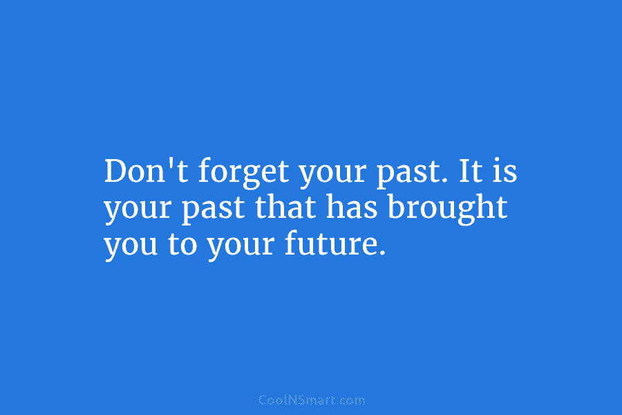 Don’t forget your past. It is your past that has brought you to your future.