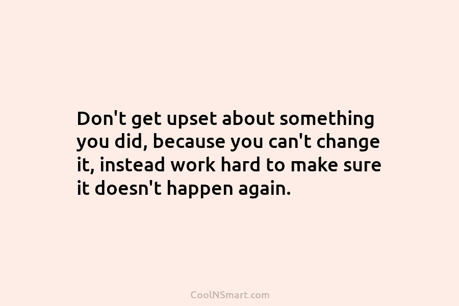 Don’t get upset about something you did, because you can’t change it, instead work hard...