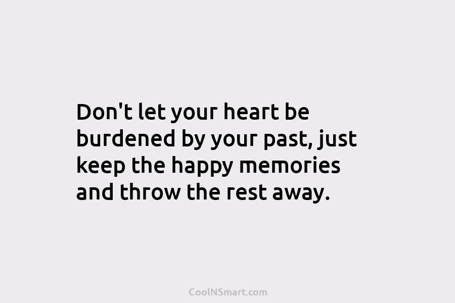 Don’t let your heart be burdened by your past, just keep the happy memories and throw the rest away.
