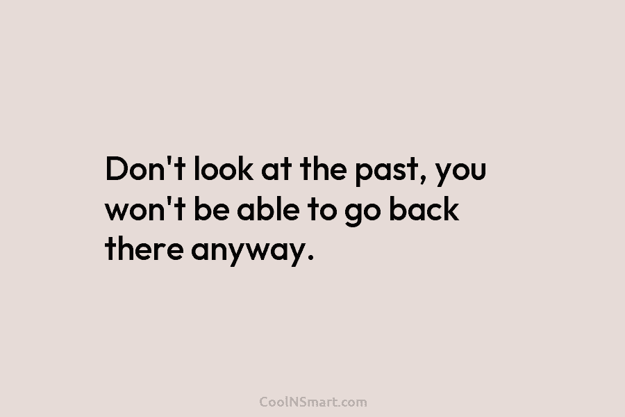 Don’t look at the past, you won’t be able to go back there anyway.