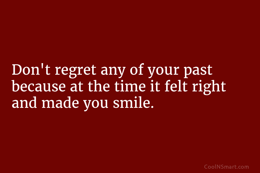 Don’t regret any of your past because at the time it felt right and made you smile.
