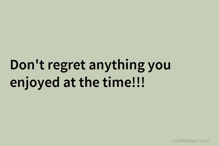 Don’t regret anything you enjoyed at the time!!!