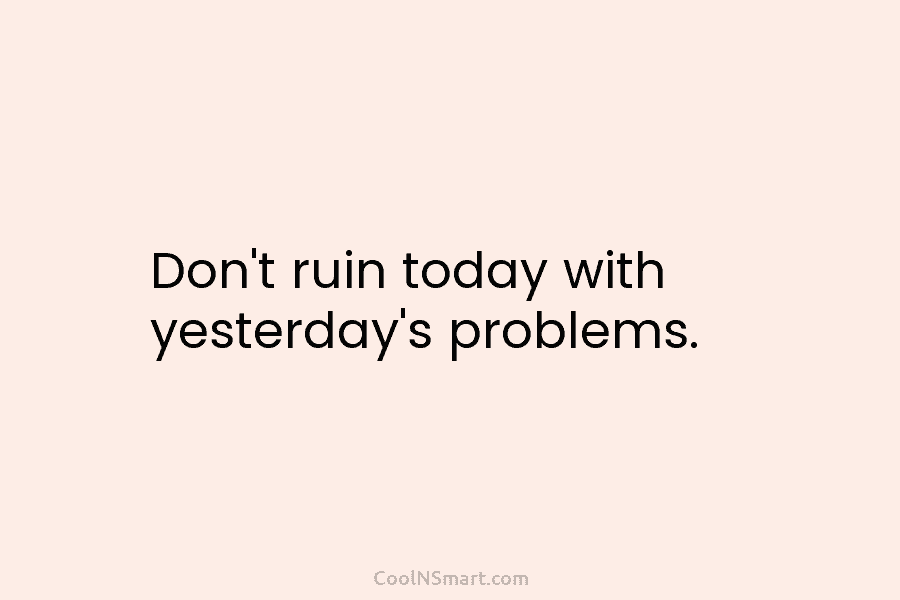 Don’t ruin today with yesterday’s problems.