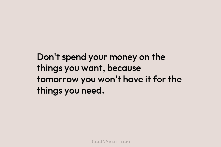 Don’t spend your money on the things you want, because tomorrow you won’t have it for the things you need.