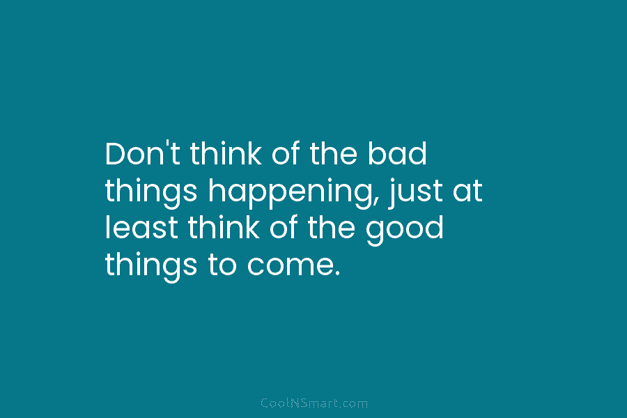 Don’t think of the bad things happening, just at least think of the good things...