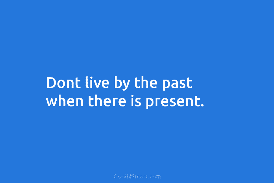 Dont live by the past when there is present.