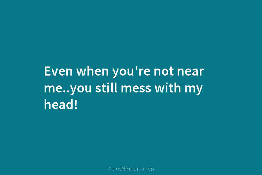 Even when you’re not near me..you still mess with my head!